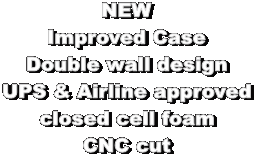 NEW
Improved Case
Double wall design
UPS & Airline approved
closed cell foam
CNC cut
