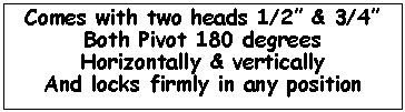 Text Box: Comes with two heads 1/2� & 3/4�Both Pivot 180 degreesHorizontally & verticallyAnd locks firmly in any position